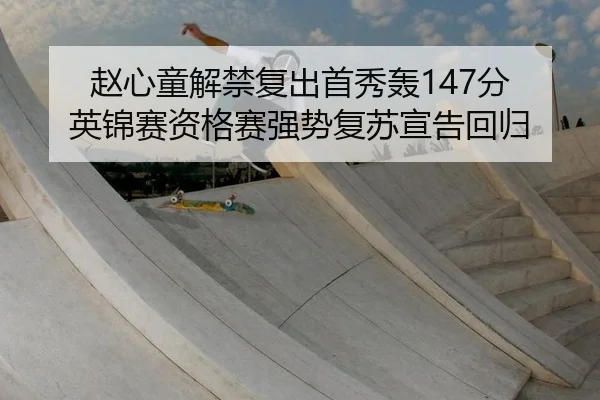 赵心童解禁复出首秀轰147分 英锦赛资格赛强势复苏宣告回归